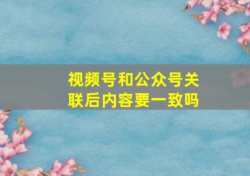 视频号和公众号关联后内容要一致吗