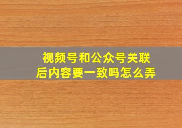 视频号和公众号关联后内容要一致吗怎么弄