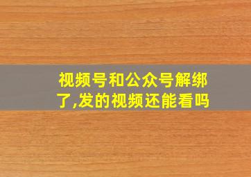 视频号和公众号解绑了,发的视频还能看吗