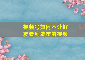 视频号如何不让好友看到发布的视频