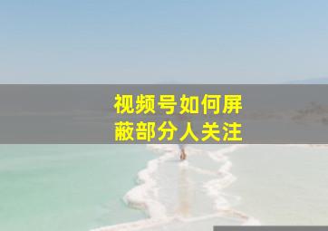 视频号如何屏蔽部分人关注