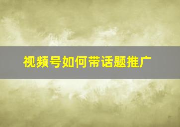 视频号如何带话题推广