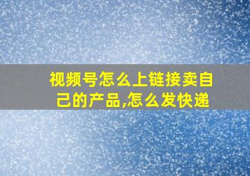 视频号怎么上链接卖自己的产品,怎么发快递