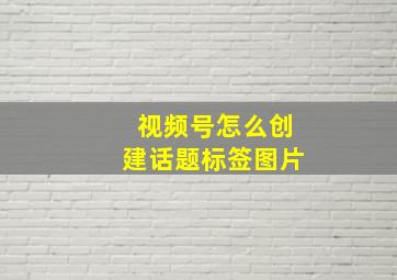 视频号怎么创建话题标签图片