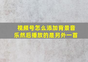 视频号怎么添加背景音乐然后播放的是另外一首