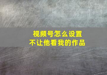 视频号怎么设置不让他看我的作品