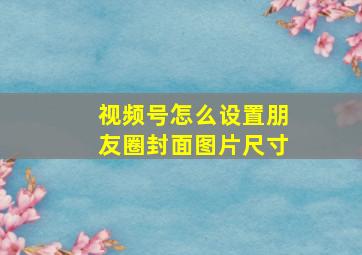 视频号怎么设置朋友圈封面图片尺寸