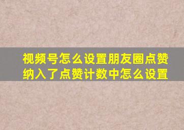 视频号怎么设置朋友圈点赞纳入了点赞计数中怎么设置