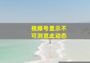 视频号显示不可浏览此动态