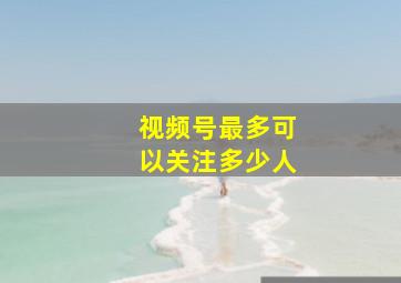 视频号最多可以关注多少人