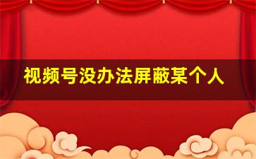 视频号没办法屏蔽某个人