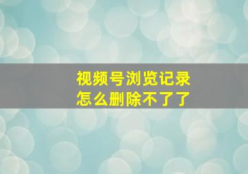 视频号浏览记录怎么删除不了了