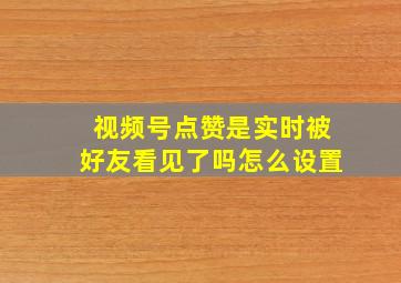 视频号点赞是实时被好友看见了吗怎么设置