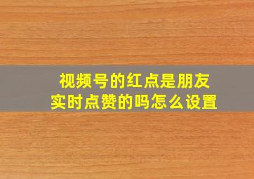 视频号的红点是朋友实时点赞的吗怎么设置