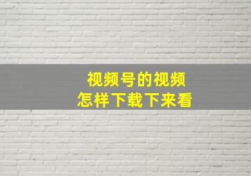 视频号的视频怎样下载下来看