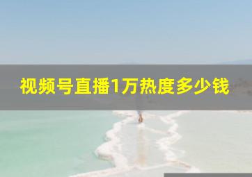 视频号直播1万热度多少钱