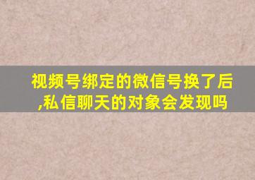 视频号绑定的微信号换了后,私信聊天的对象会发现吗