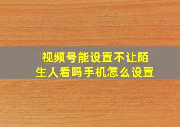 视频号能设置不让陌生人看吗手机怎么设置