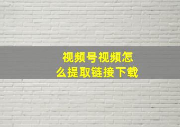 视频号视频怎么提取链接下载