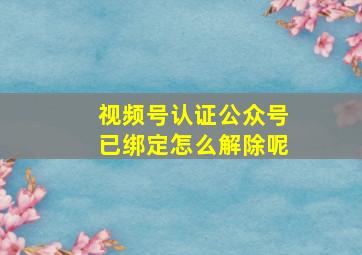 视频号认证公众号已绑定怎么解除呢