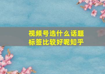 视频号选什么话题标签比较好呢知乎