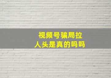 视频号骗局拉人头是真的吗吗