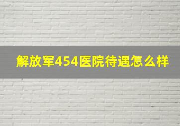 解放军454医院待遇怎么样