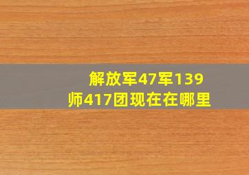 解放军47军139师417团现在在哪里