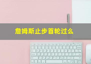 詹姆斯止步首轮过么