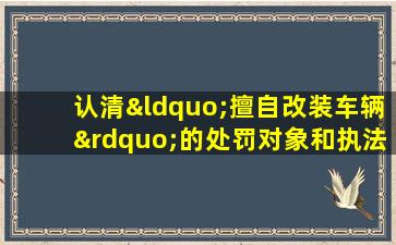 认清“擅自改装车辆”的处罚对象和执法主体