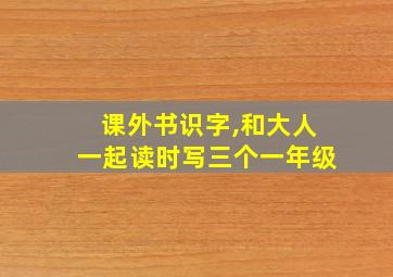 课外书识字,和大人一起读时写三个一年级