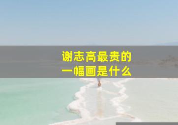 谢志高最贵的一幅画是什么