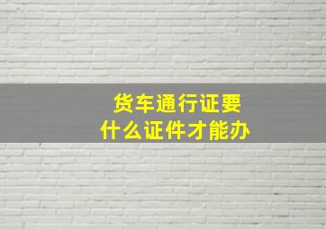 货车通行证要什么证件才能办