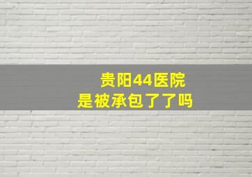 贵阳44医院是被承包了了吗