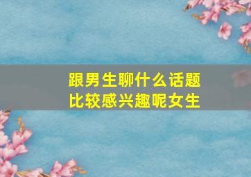 跟男生聊什么话题比较感兴趣呢女生