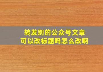 转发别的公众号文章可以改标题吗怎么改啊