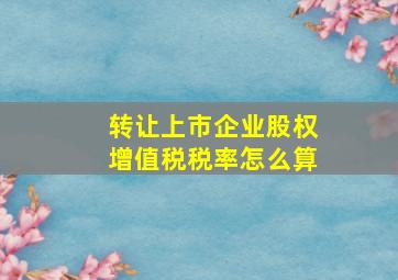 转让上市企业股权增值税税率怎么算