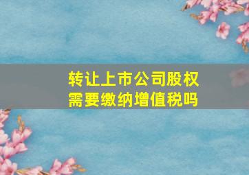 转让上市公司股权需要缴纳增值税吗