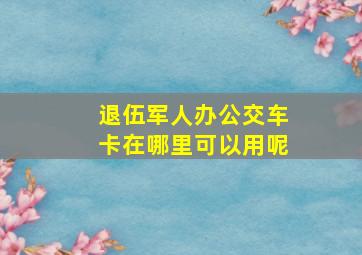 退伍军人办公交车卡在哪里可以用呢