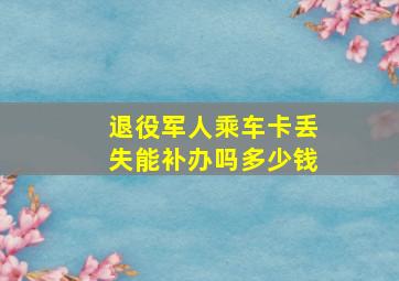 退役军人乘车卡丢失能补办吗多少钱