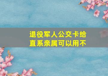 退役军人公交卡给直系亲属可以用不