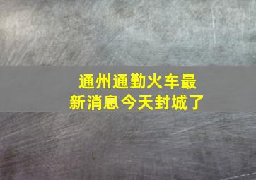 通州通勤火车最新消息今天封城了