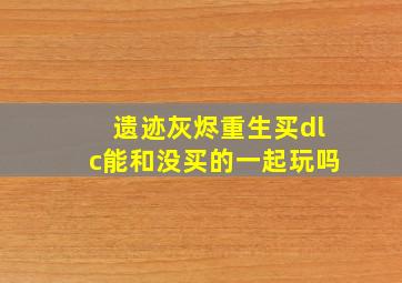 遗迹灰烬重生买dlc能和没买的一起玩吗