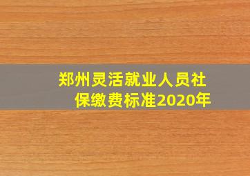 郑州灵活就业人员社保缴费标准2020年