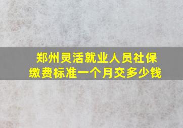 郑州灵活就业人员社保缴费标准一个月交多少钱