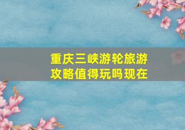 重庆三峡游轮旅游攻略值得玩吗现在