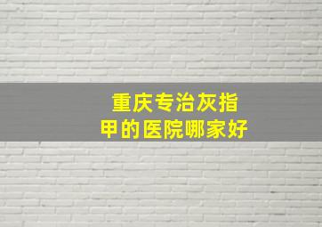 重庆专治灰指甲的医院哪家好