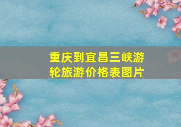 重庆到宜昌三峡游轮旅游价格表图片