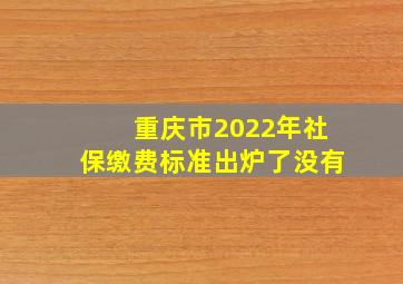 重庆市2022年社保缴费标准出炉了没有