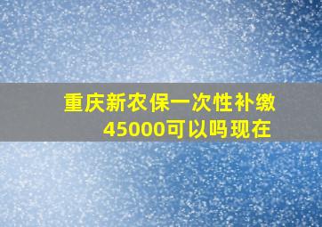 重庆新农保一次性补缴45000可以吗现在